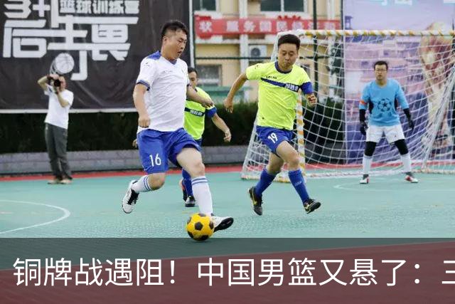 铜牌战遇阻！中国男篮又悬了：三项数据齐拉胯，郭士强变阵失败！